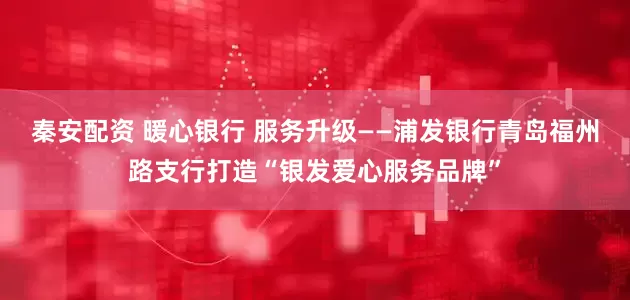 秦安配资 暖心银行 服务升级——浦发银行青岛福州路支行打造“银发爱心服务品牌”