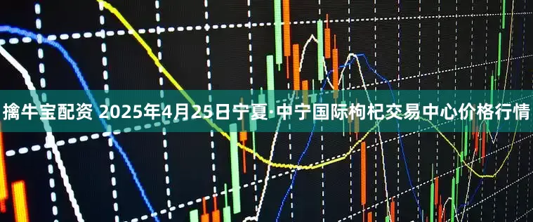 擒牛宝配资 2025年4月25日宁夏·中宁国际枸杞交易中心价格行情