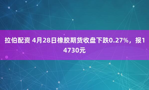 拉伯配资 4月28日橡胶期货收盘下跌0.27%，报14730元