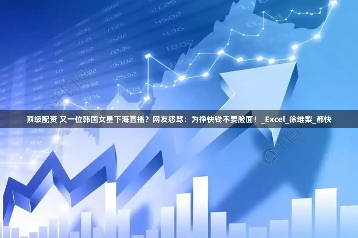 顶级配资 又一位韩国女星下海直播？网友怒骂：为挣快钱不要脸面！_Excel_徐维梨_都快