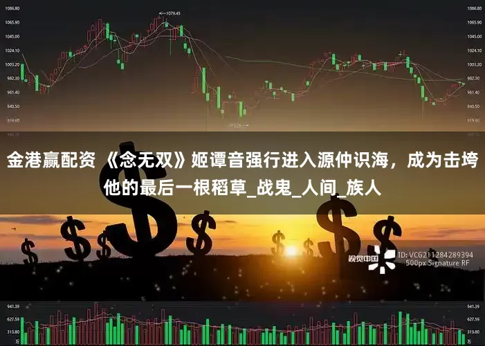 金港赢配资 《念无双》姬谭音强行进入源仲识海，成为击垮他的最后一根稻草_战鬼_人间_族人