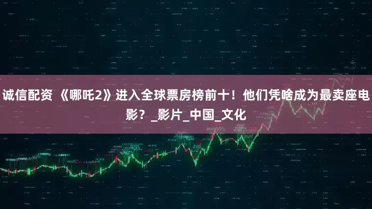 诚信配资 《哪吒2》进入全球票房榜前十！他们凭啥成为最卖座电影？_影片_中国_文化