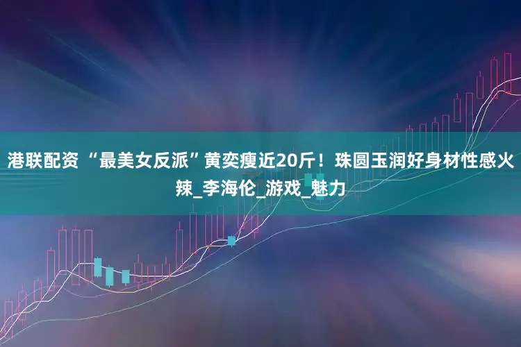 港联配资 “最美女反派”黄奕瘦近20斤！珠圆玉润好身材性感火辣_李海伦_游戏_魅力