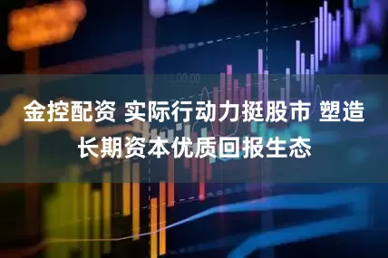 金控配资 实际行动力挺股市 塑造长期资本优质回报生态