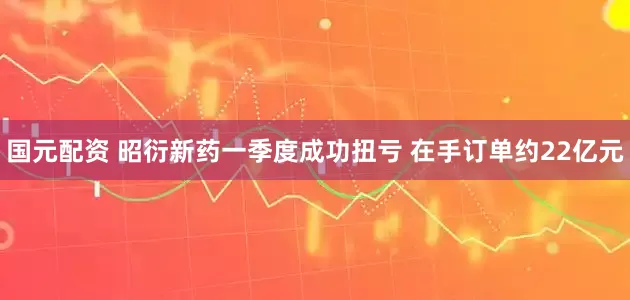国元配资 昭衍新药一季度成功扭亏 在手订单约22亿元