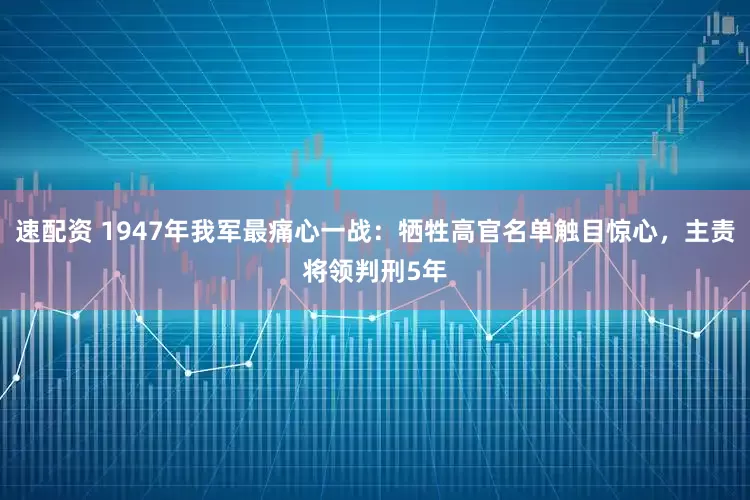 速配资 1947年我军最痛心一战：牺牲高官名单触目惊心，主责将领判刑5年