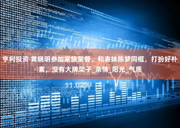 亨利投资 黄晓明参加家族聚餐，和表妹陈梦同框，打扮好朴素，没有大牌架子_亲情_阳光_气质