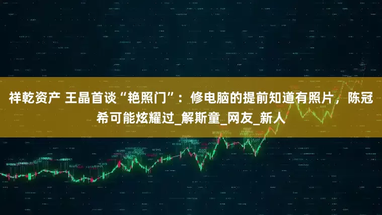 祥乾资产 王晶首谈“艳照门”：修电脑的提前知道有照片，陈冠希可能炫耀过_解斯童_网友_新人