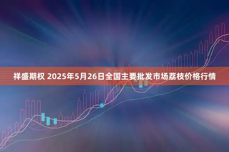 祥盛期权 2025年5月26日全国主要批发市场荔枝价格行情