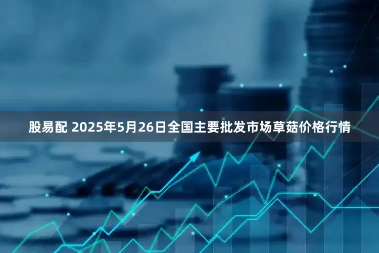 股易配 2025年5月26日全国主要批发市场草菇价格行情