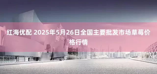 红海优配 2025年5月26日全国主要批发市场草莓价格行情