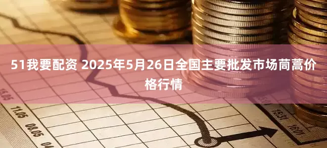 51我要配资 2025年5月26日全国主要批发市场茼蒿价格行情