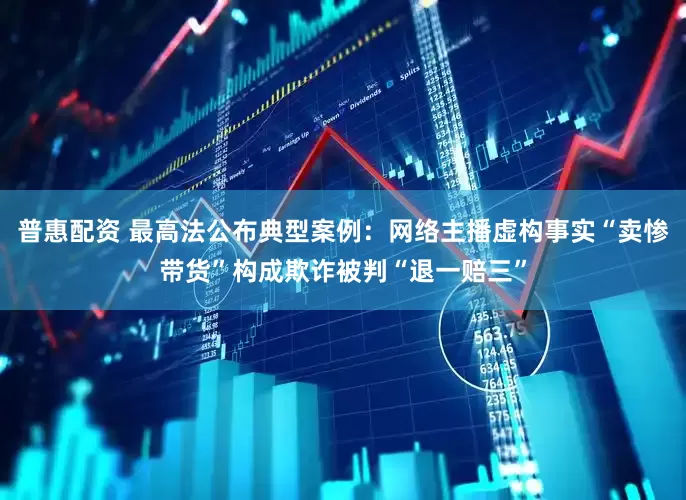 普惠配资 最高法公布典型案例：网络主播虚构事实“卖惨带货”构成欺诈被判“退一赔三”