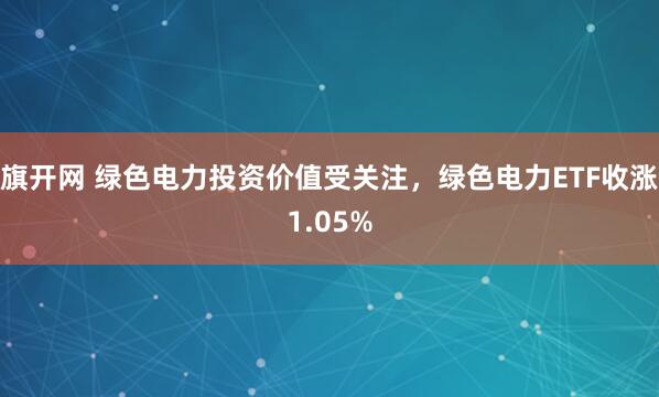 旗开网 绿色电力投资价值受关注，绿色电力ETF收涨1.05%