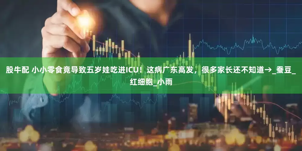 股牛配 小小零食竟导致五岁娃吃进ICU！这病广东高发，很多家长还不知道→_蚕豆_红细胞_小雨