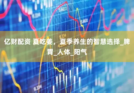 亿财配资 夏吃姜，夏季养生的智慧选择_脾胃_人体_阳气
