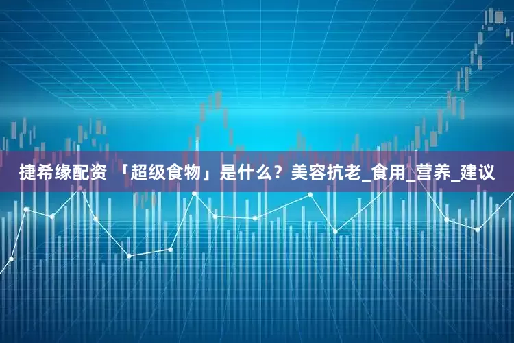 捷希缘配资 「超级食物」是什么？美容抗老_食用_营养_建议