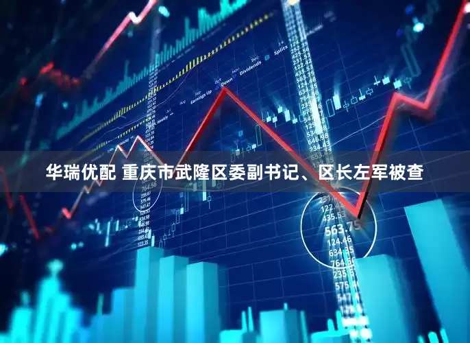 华瑞优配 重庆市武隆区委副书记、区长左军被查