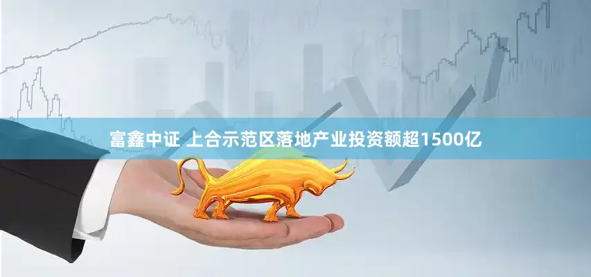 富鑫中证 上合示范区落地产业投资额超1500亿