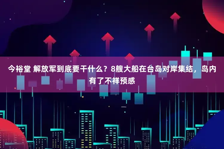今裕堂 解放军到底要干什么？8艘大船在台岛对岸集结，岛内有了不祥预感