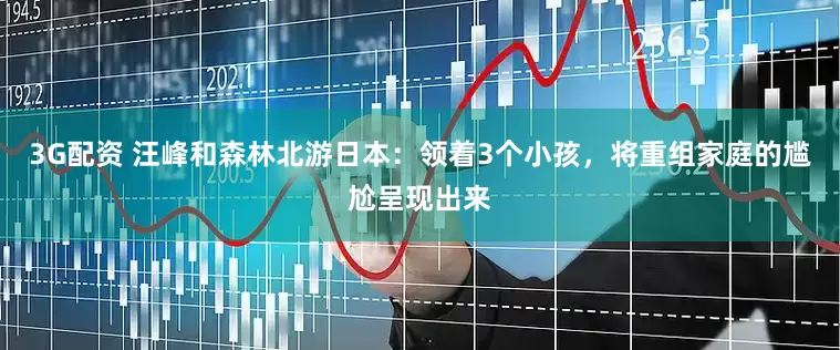 3G配资 汪峰和森林北游日本：领着3个小孩，将重组家庭的尴尬呈现出来