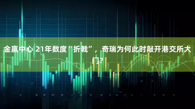 金赢中心 21年数度“折戟”，奇瑞为何此时敲开港交所大门？