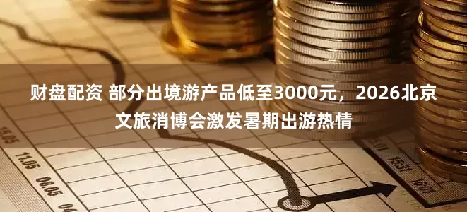 财盘配资 部分出境游产品低至3000元，2026北京文旅消博会激发暑期出游热情