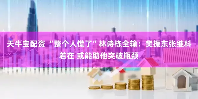 天牛宝配资 “整个人慌了”林诗栋全输：樊振东张继科若在 或能助他突破瓶颈
