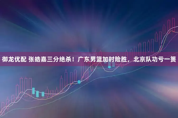 御龙优配 张皓嘉三分绝杀！广东男篮加时险胜，北京队功亏一篑